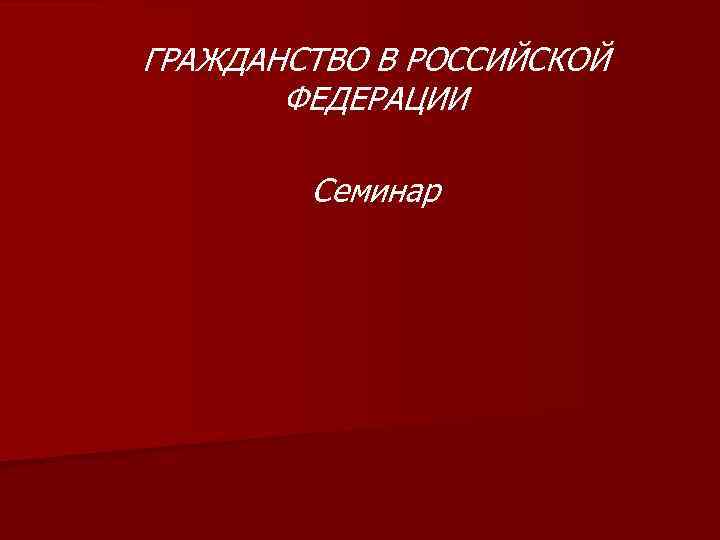 ГРАЖДАНСТВО В РОССИЙСКОЙ ФЕДЕРАЦИИ Семинар 