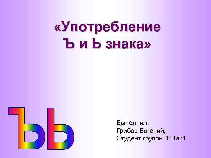  «Употребление Ъ и Ь знака» Выполнил: Грибов Евгений, Студент группы 111 эк 1