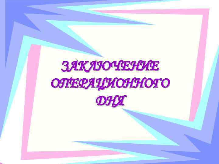 ЗАКЛЮЧЕНИЕ ОПЕРАЦИОННОГО ДНЯ 