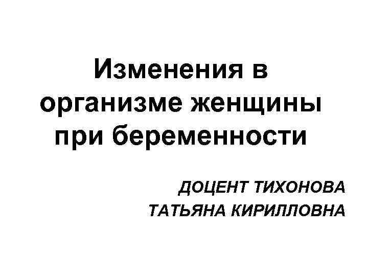 Изменения в организме женщины при беременности ДОЦЕНТ ТИХОНОВА ТАТЬЯНА КИРИЛЛОВНА 