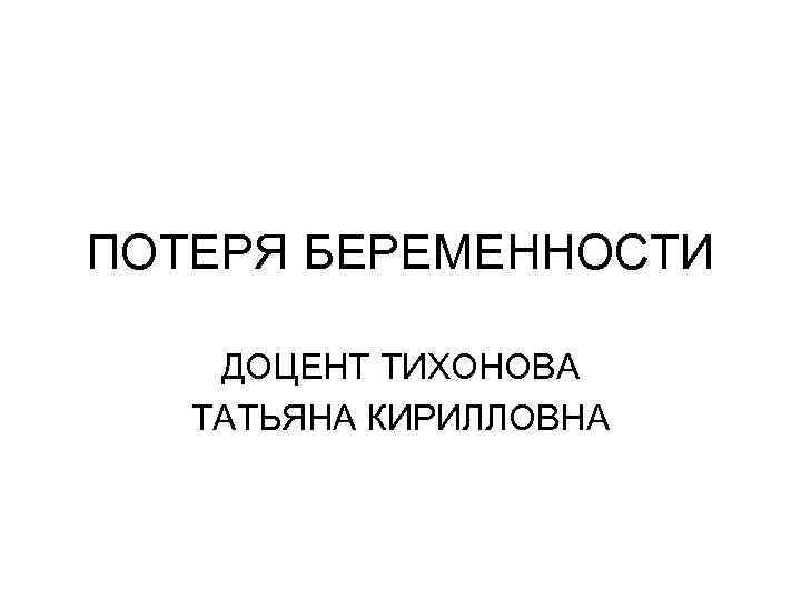 ПОТЕРЯ БЕРЕМЕННОСТИ ДОЦЕНТ ТИХОНОВА ТАТЬЯНА КИРИЛЛОВНА 