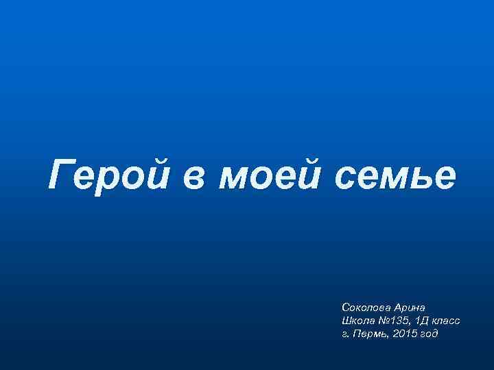 Герой в моей семье Соколова Арина Школа № 135, 1 Д класс г. Пермь,
