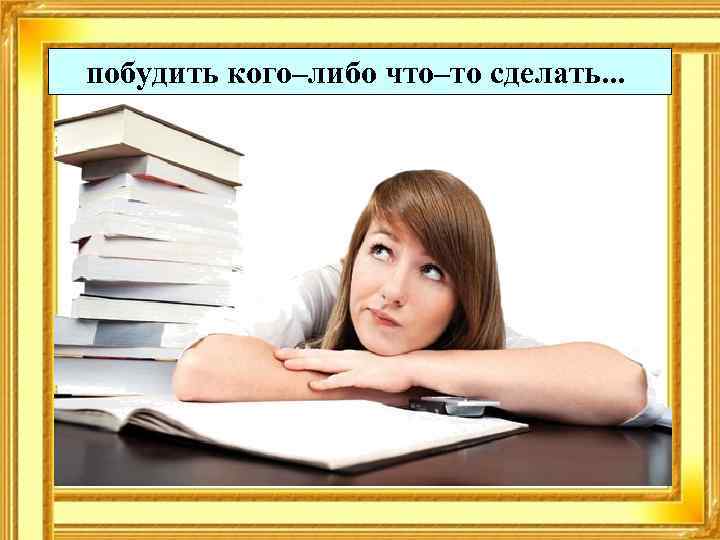 побудить кого–либо что–то сделать. . . 