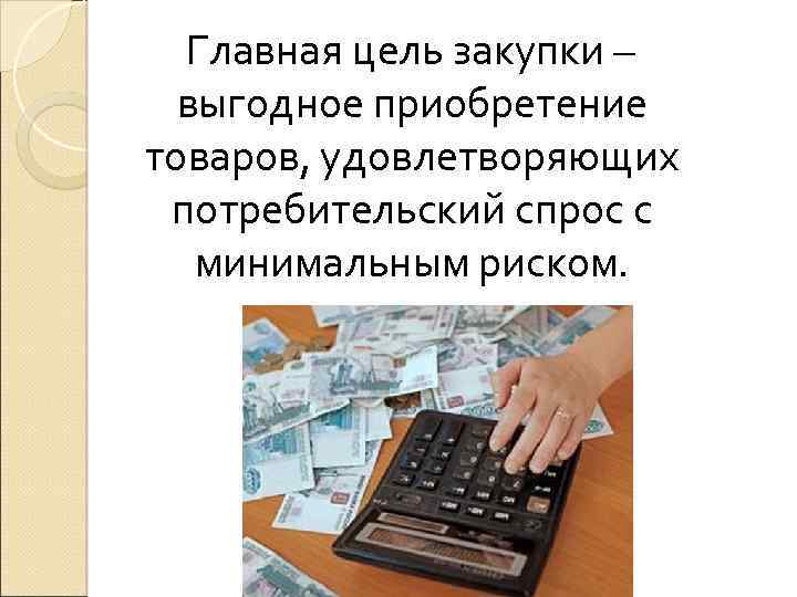  Главная цель закупки – выгодное приобретение товаров, удовлетворяющих потребительский спрос с минимальным риском.