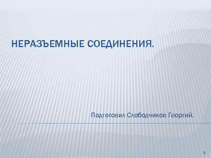 НЕРАЗЪЕМНЫЕ СОЕДИНЕНИЯ. Подготовил Слободчиков Георгий. 1 