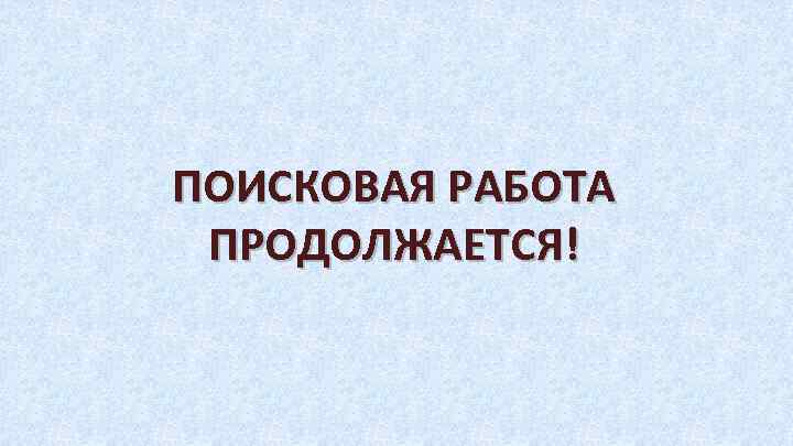 ПОИСКОВАЯ РАБОТА ПРОДОЛЖАЕТСЯ! 