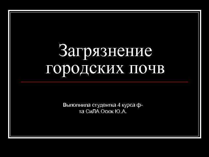 Загрязнение городских почв Выполнила студентка 4 курса фта Си. ЛА Осюк Ю. А. 