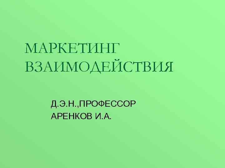 МАРКЕТИНГ ВЗАИМОДЕЙСТВИЯ Д. Э. Н. , ПРОФЕССОР АРЕНКОВ И. А. 