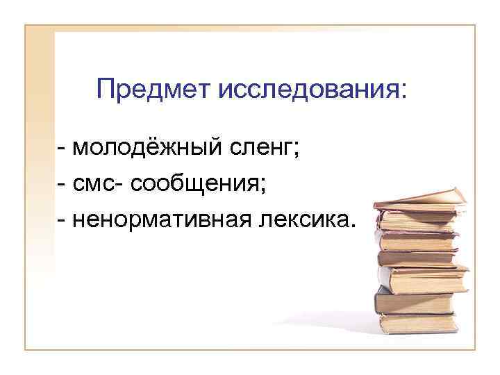 Предмет исследования: - молодёжный сленг; - смс- сообщения; - ненормативная лексика. 
