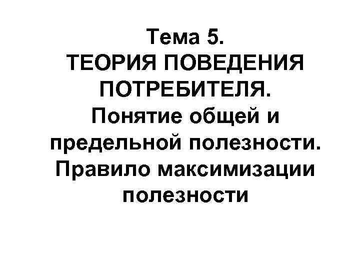 Тема 5. ТЕОРИЯ ПОВЕДЕНИЯ ПОТРЕБИТЕЛЯ. Понятие общей и предельной полезности. Правило максимизации полезности 
