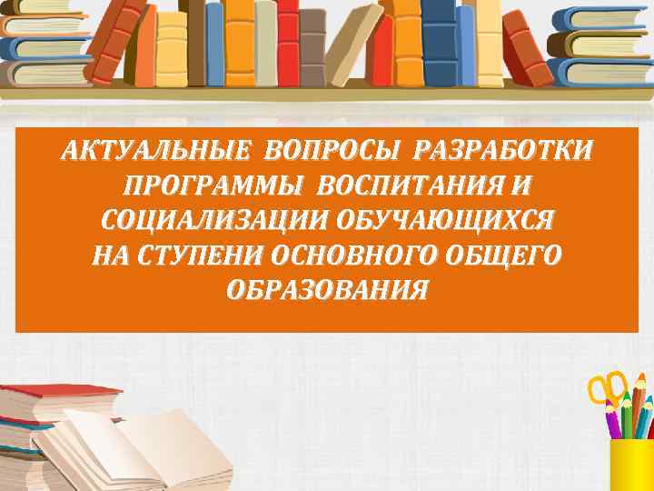 АКТУАЛЬНЫЕ ВОПРОСЫ РАЗРАБОТКИ ПРОГРАММЫ ВОСПИТАНИЯ И СОЦИАЛИЗАЦИИ ОБУЧАЮЩИХСЯ НА СТУПЕНИ ОСНОВНОГО ОБЩЕГО ОБРАЗОВАНИЯ 