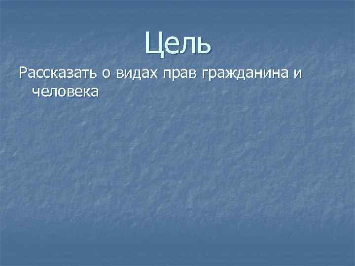 Цель Рассказать о видах прав гражданина и человека 
