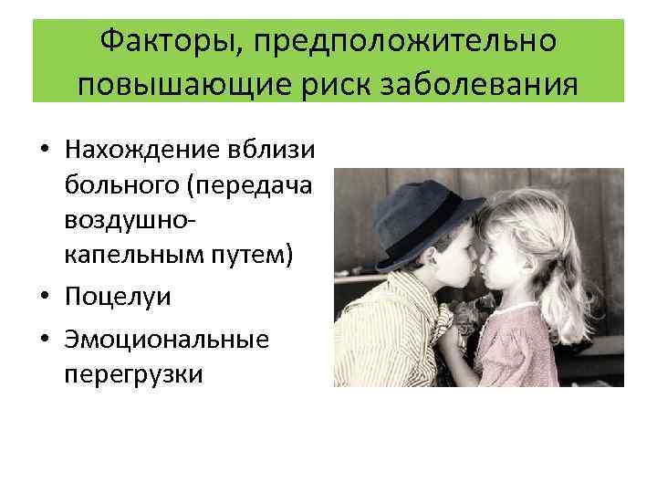 Факторы, предположительно повышающие риск заболевания • Нахождение вблизи больного (передача воздушнокапельным путем) • Поцелуи
