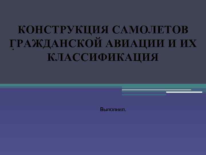 КОНСТРУКЦИЯ САМОЛЕТОВ ГРАЖДАНСКОЙ АВИАЦИИ И ИХ. КЛАССИФИКАЦИЯ Выполнил. 