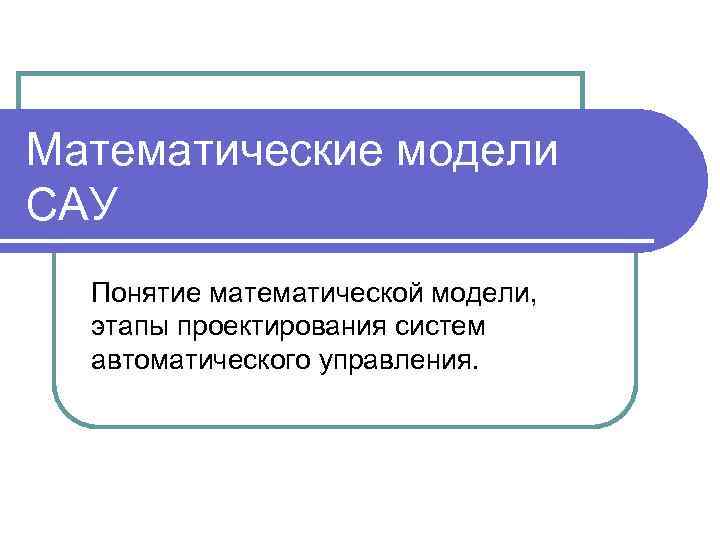 Математические модели САУ Понятие математической модели, этапы проектирования систем автоматического управления. 
