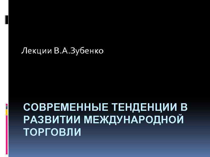 Лекции В. А. Зубенко СОВРЕМЕННЫЕ ТЕНДЕНЦИИ В РАЗВИТИИ МЕЖДУНАРОДНОЙ ТОРГОВЛИ 