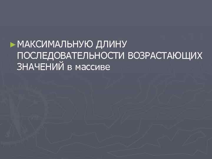 ► МАКСИМАЛЬНУЮ ДЛИНУ ПОСЛЕДОВАТЕЛЬНОСТИ ВОЗРАСТАЮЩИХ ЗНАЧЕНИЙ в массиве 