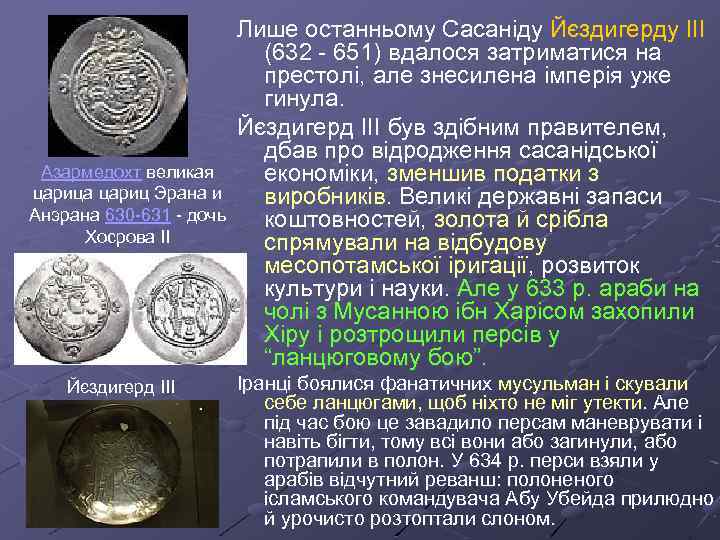 Лише останньому Сасаніду Йєздигерду ІІІ (632 - 651) вдалося затриматися на престолі, але знесилена