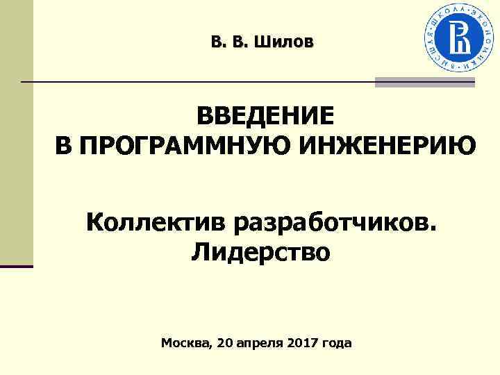 В. В. Шилов ВВЕДЕНИЕ В ПРОГРАММНУЮ ИНЖЕНЕРИЮ Коллектив разработчиков. Лидерство Москва, 20 апреля 2017