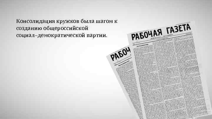 Консолидация кружков была шагом к созданию общероссийской социал–демократической партии. 
