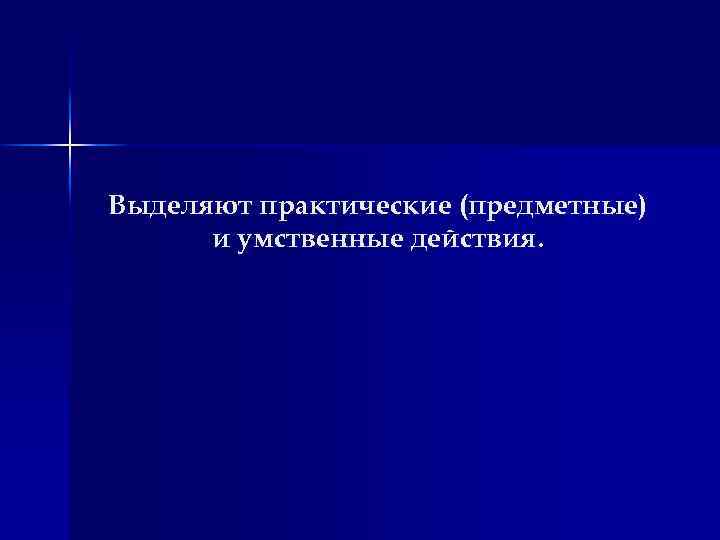 Выделяют практические (предметные) и умственные действия. 