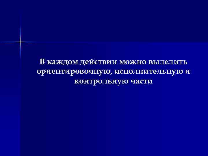 В каждом действии можно выделить ориентировочную, исполнительную и контрольную части 