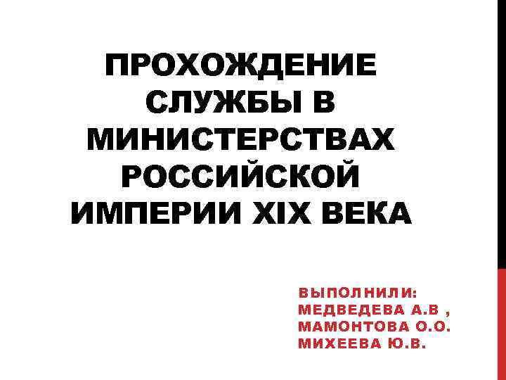 ПРОХОЖДЕНИЕ СЛУЖБЫ В МИНИСТЕРСТВАХ РОССИЙСКОЙ ИМПЕРИИ XIX ВЕКА ВЫПОЛНИЛИ: МЕДВЕДЕВА А. В , МАМОНТОВА