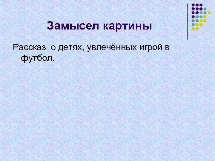 Замысел картины Рассказ о детях, увлечённых игрой в футбол. 