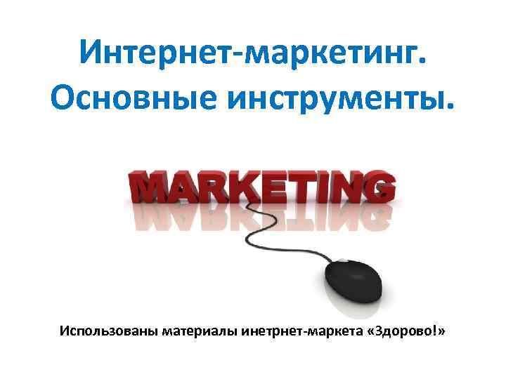 Интернет-маркетинг. Основные инструменты. Использованы материалы инетрнет-маркета «Здорово!» 
