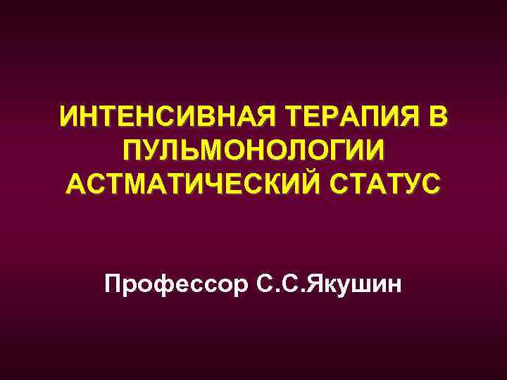 ИНТЕНСИВНАЯ ТЕРАПИЯ В ПУЛЬМОНОЛОГИИ АСТМАТИЧЕСКИЙ СТАТУС Профессор С. С. Якушин 