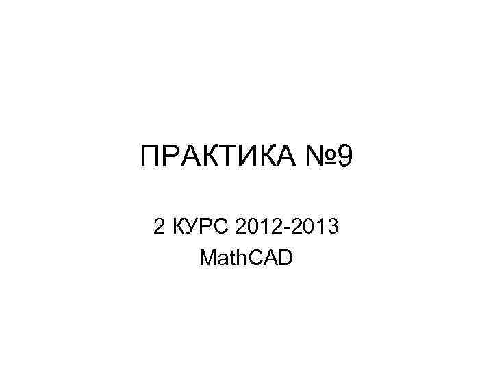 ПРАКТИКА № 9 2 КУРС 2012 -2013 Math. CAD 