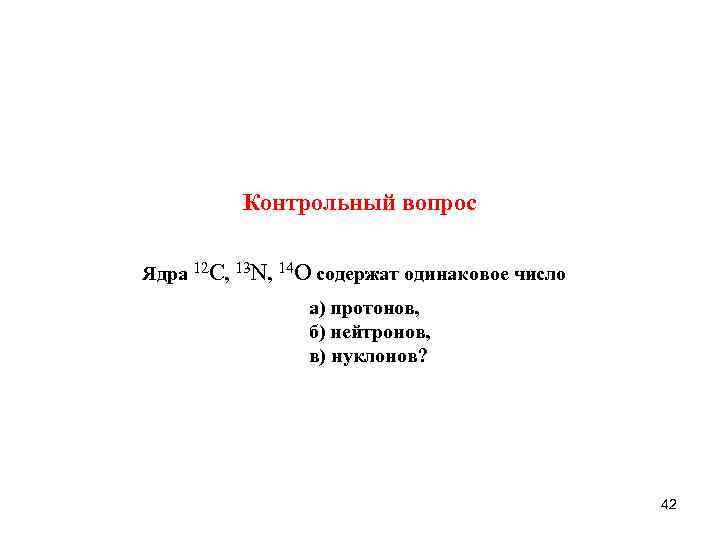 Контрольный вопрос Ядра 12 С, 13 N, 14 O содержат одинаковое число а) протонов,