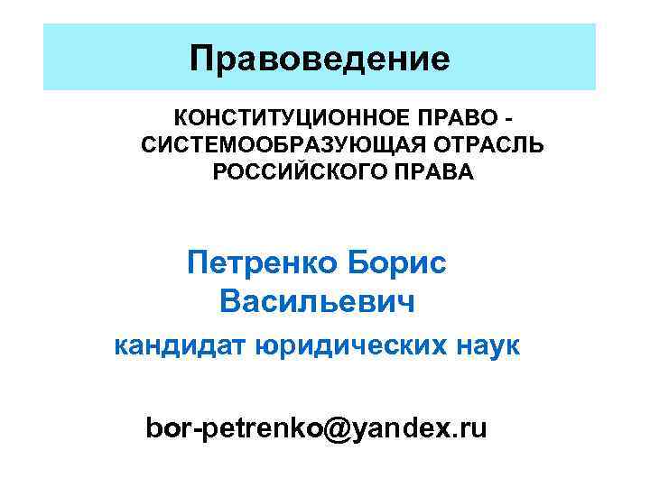 Правоведение КОНСТИТУЦИОННОЕ ПРАВО СИСТЕМООБРАЗУЮЩАЯ ОТРАСЛЬ РОССИЙСКОГО ПРАВА Петренко Борис Васильевич кандидат юридических наук bor-petrenko@yandex.