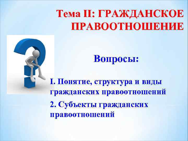 Тема II: ГРАЖДАНСКОЕ ПРАВООТНОШЕНИЕ Вопросы: I. Понятие, структура и виды гражданских правоотношений 2. Субъекты