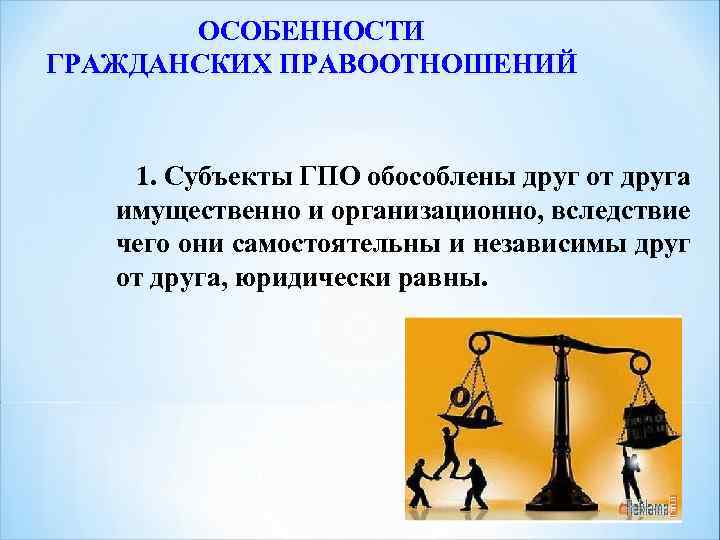 ОСОБЕННОСТИ ГРАЖДАНСКИХ ПРАВООТНОШЕНИЙ 1. Субъекты ГПО обособлены друг от друга имущественно и организационно, вследствие