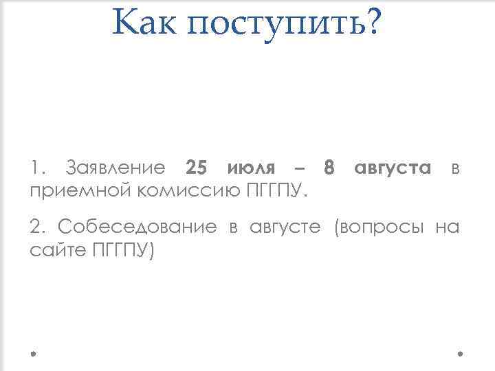 Как поступить? 1. Заявление 25 июля – 8 приемной комиссию ПГГПУ. августа в 2.