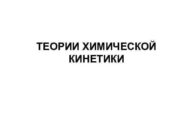 ТЕОРИИ ХИМИЧЕСКОЙ КИНЕТИКИ 