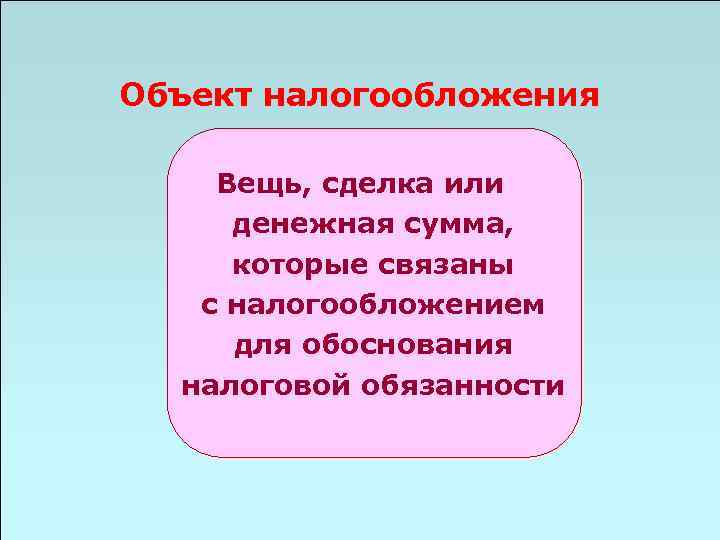 Объект налогообложения Вещь, сделка или денежная сумма, которые связаны с налогообложением для обоснования налоговой