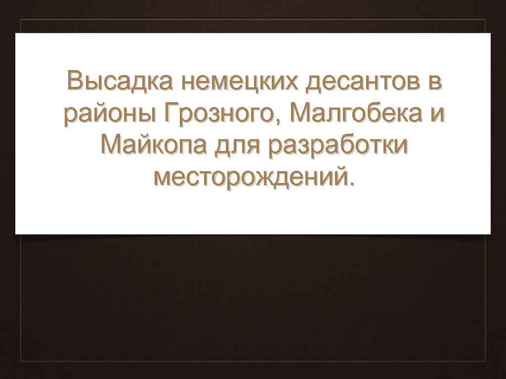 Высадка немецких десантов в районы Грозного, Малгобека и Майкопа для разработки месторождений. 