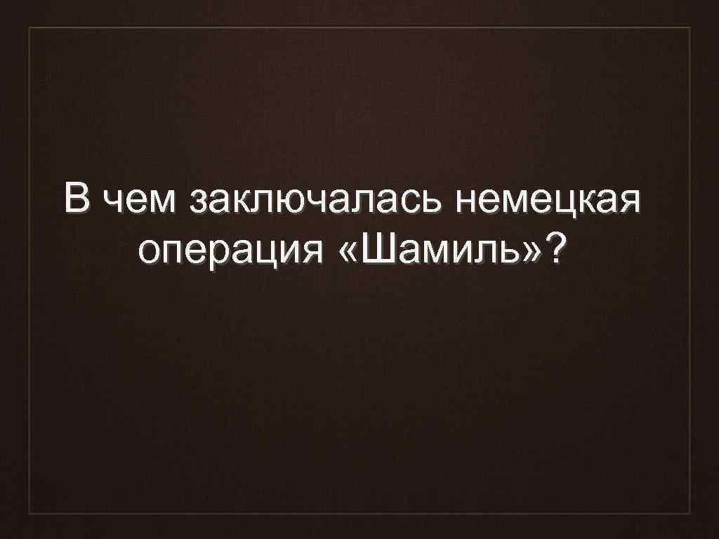 В чем заключалась немецкая операция «Шамиль» ? 