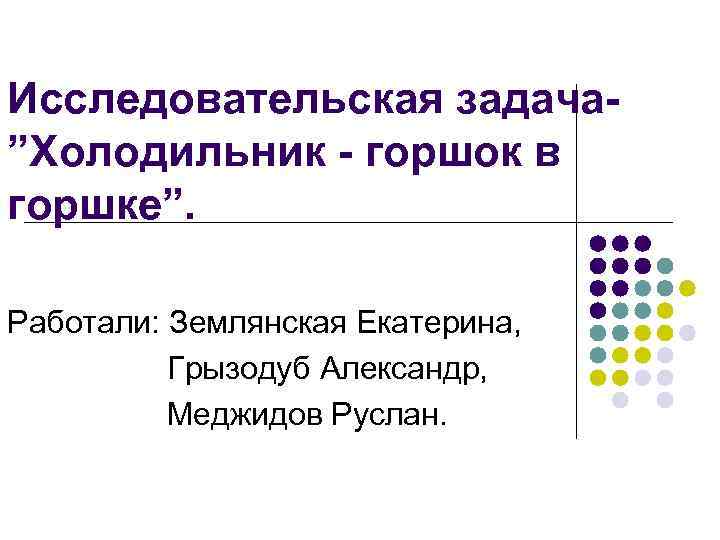 Исследовательская задача”Холодильник - горшок в горшке”. Работали: Землянская Екатерина, Грызодуб Александр, Меджидов Руслан. 
