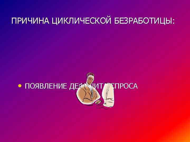 ПРИЧИНА ЦИКЛИЧЕСКОЙ БЕЗРАБОТИЦЫ: • ПОЯВЛЕНИЕ ДЕФИЦИТА СПРОСА 
