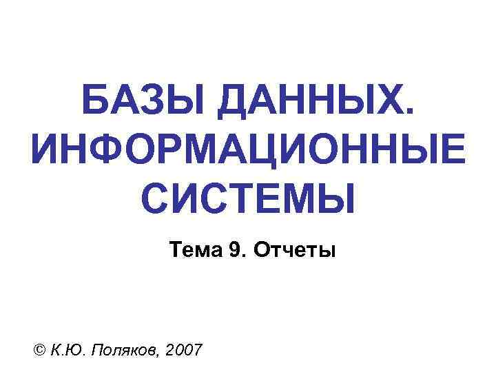 БАЗЫ ДАННЫХ. ИНФОРМАЦИОННЫЕ СИСТЕМЫ Тема 9. Отчеты © К. Ю. Поляков, 2007 