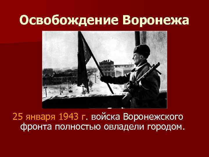 Освобождение Воронежа 25 января 1943 г. войска Воронежского фронта полностью овладели городом. 
