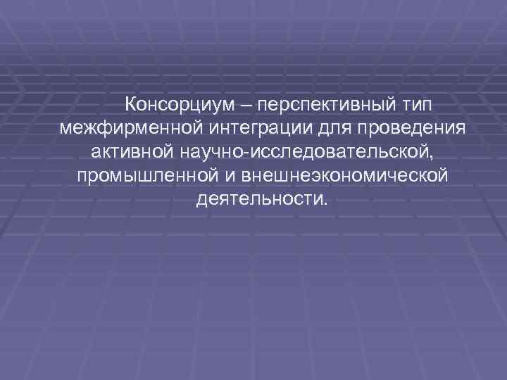 Консорциум – перспективный тип межфирменной интеграции для проведения активной научно-исследовательской, промышленной и внешнеэкономической деятельности.