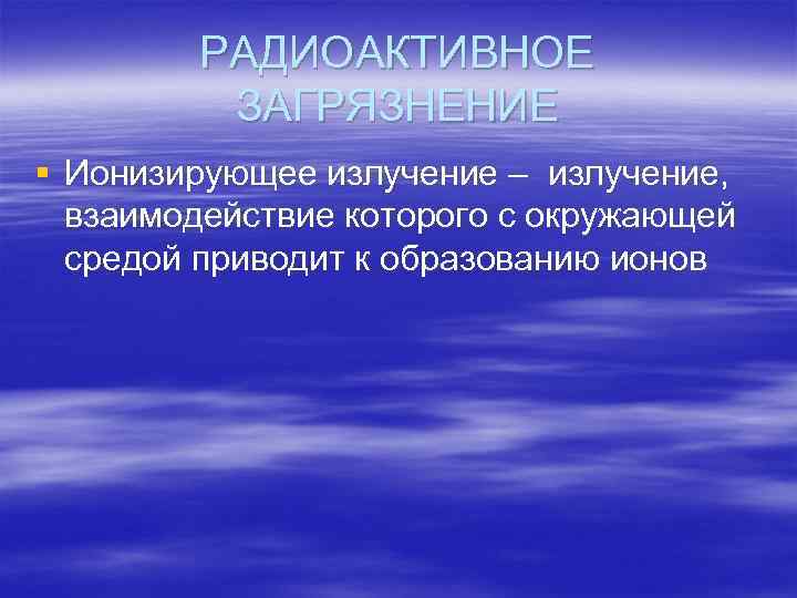 РАДИОАКТИВНОЕ ЗАГРЯЗНЕНИЕ § Ионизирующее излучение – излучение, взаимодействие которого с окружающей средой приводит к