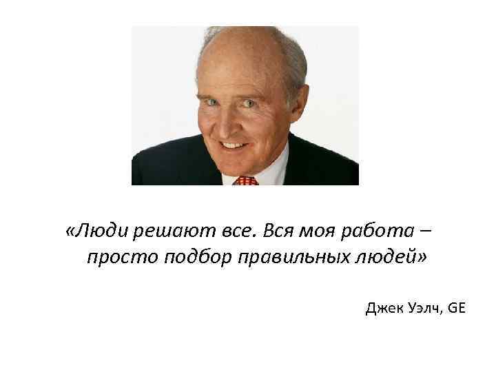  «Люди решают все. Вся моя работа – просто подбор правильных людей» Джек Уэлч,