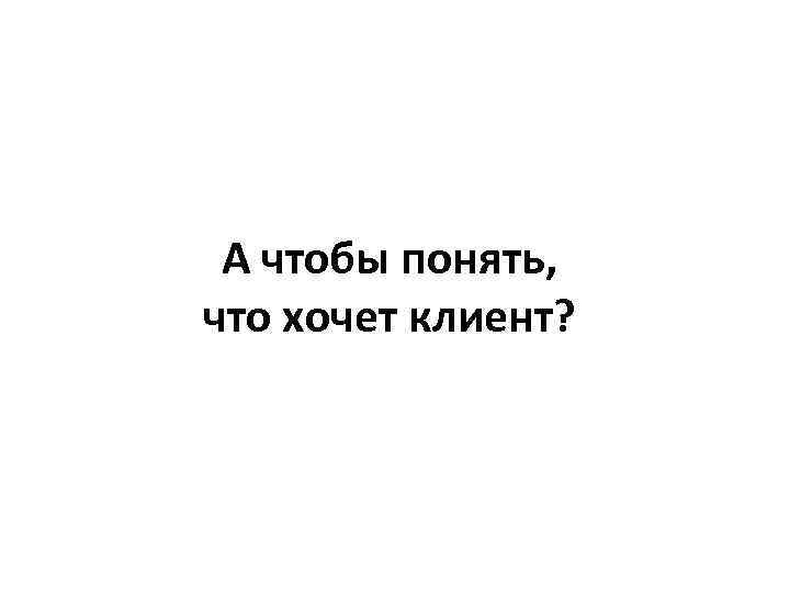 А чтобы понять, что хочет клиент? 