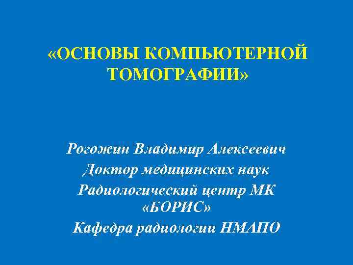  «ОСНОВЫ КОМПЬЮТЕРНОЙ ТОМОГРАФИИ» Рогожин Владимир Алексеевич Доктор медицинских наук Радиологический центр МК «БОРИС»