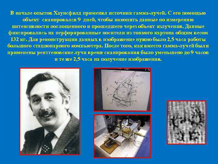 В начале опытов Хаунсфилд применял источник гамма-лучей. С его помощью объект сканировался 9 дней,